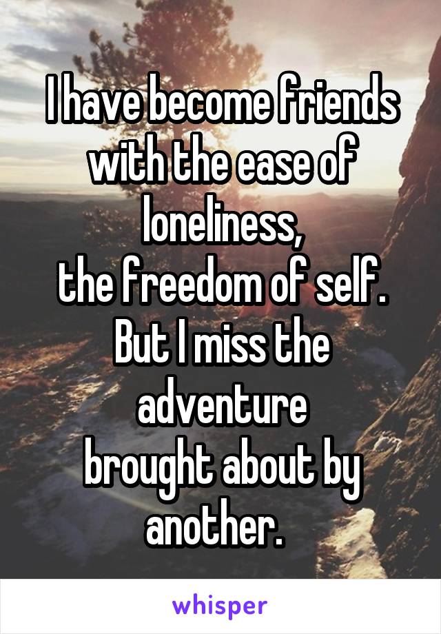 I have become friends
with the ease of loneliness,
the freedom of self.
But I miss the adventure
brought about by another.  