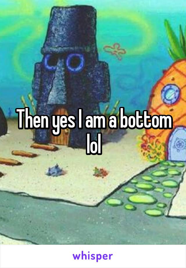 Then yes I am a bottom lol