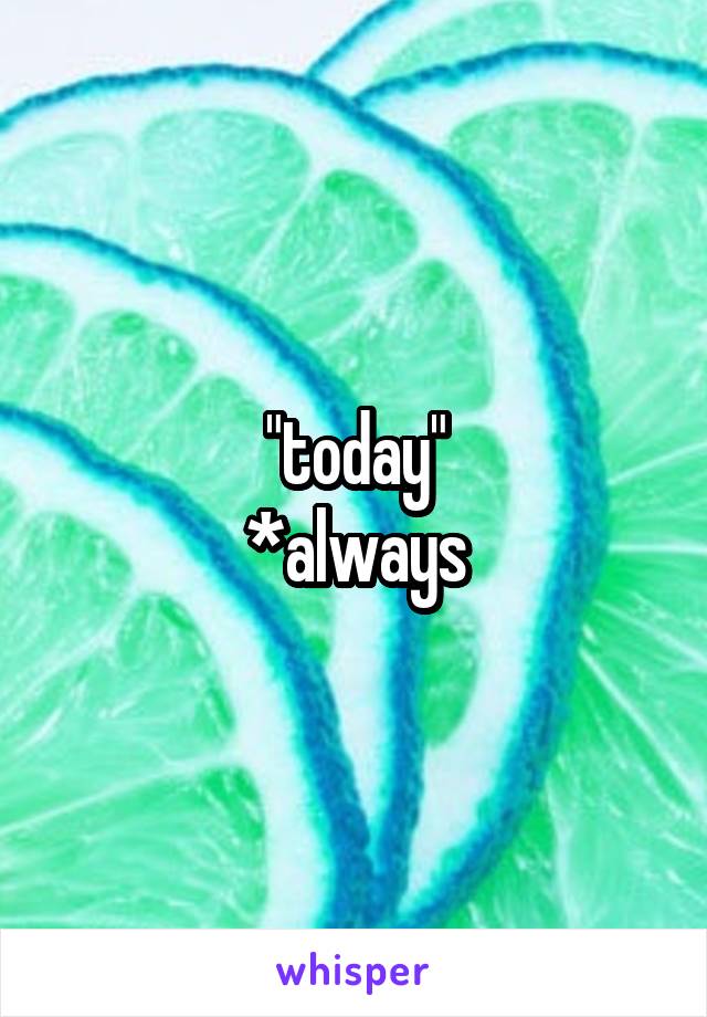 "today"
*always