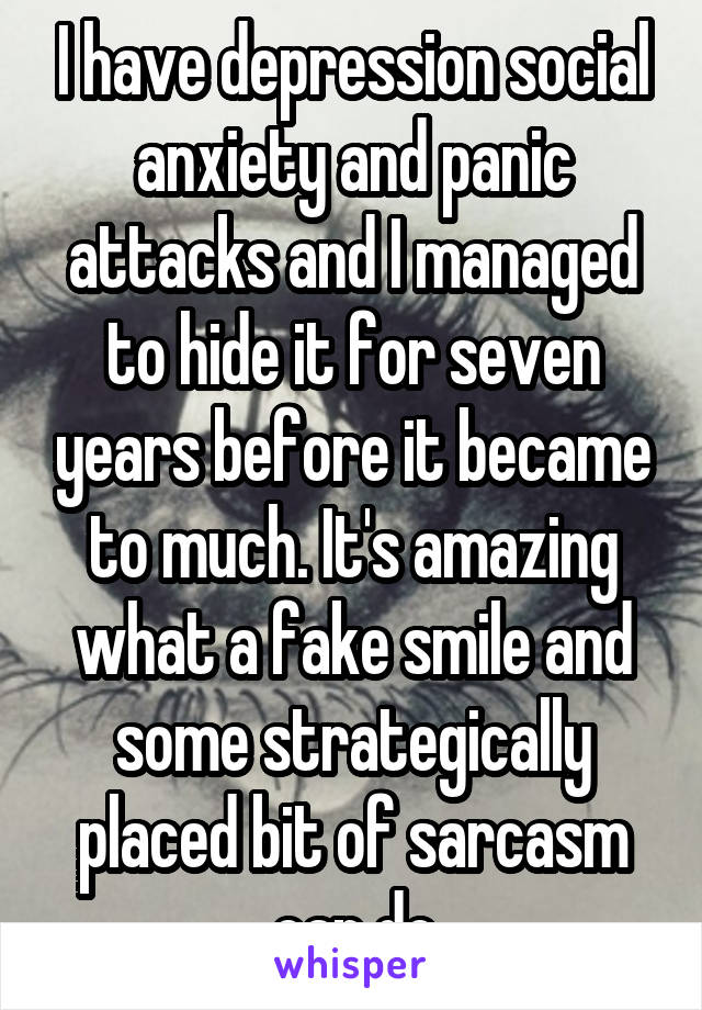 I have depression social anxiety and panic attacks and I managed to hide it for seven years before it became to much. It's amazing what a fake smile and some strategically placed bit of sarcasm can do