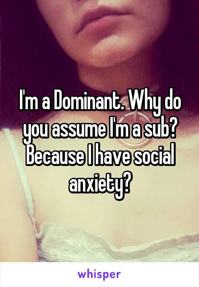 I'm a Dominant. Why do you assume I'm a sub? Because I have social anxiety?