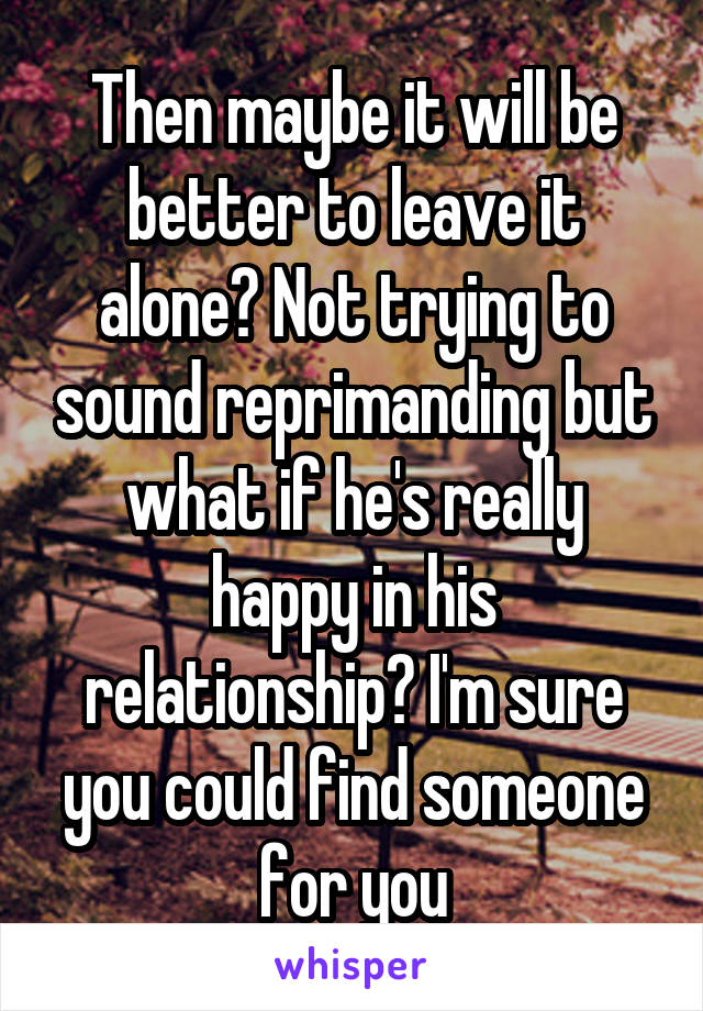 Then maybe it will be better to leave it alone? Not trying to sound reprimanding but what if he's really happy in his relationship? I'm sure you could find someone for you