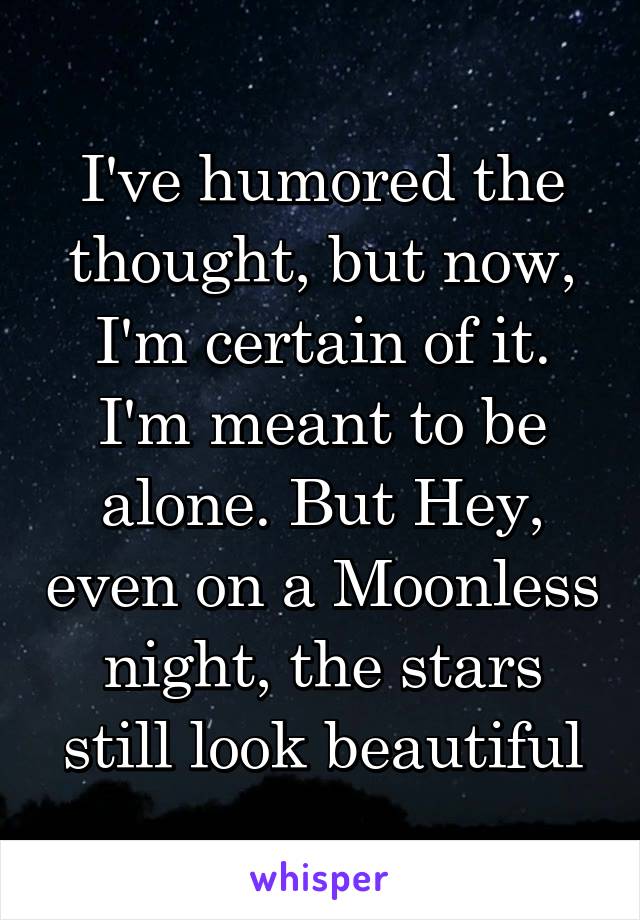 I've humored the thought, but now, I'm certain of it. I'm meant to be alone. But Hey, even on a Moonless night, the stars still look beautiful