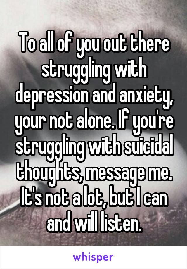 To all of you out there struggling with depression and anxiety, your not alone. If you're struggling with suicidal thoughts, message me. It's not a lot, but I can and will listen.