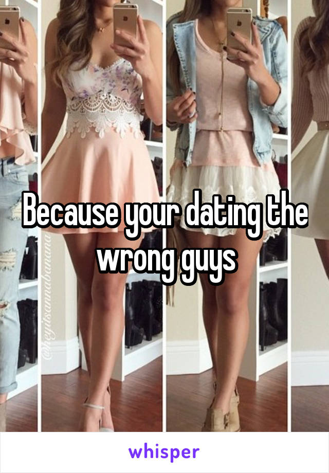 Because your dating the wrong guys