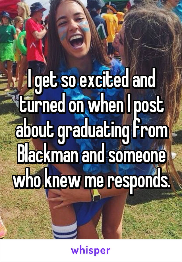 I get so excited and turned on when I post about graduating from Blackman and someone who knew me responds.