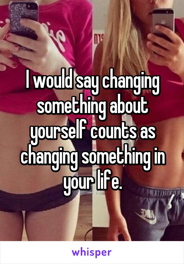 I would say changing something about yourself counts as changing something in your life.