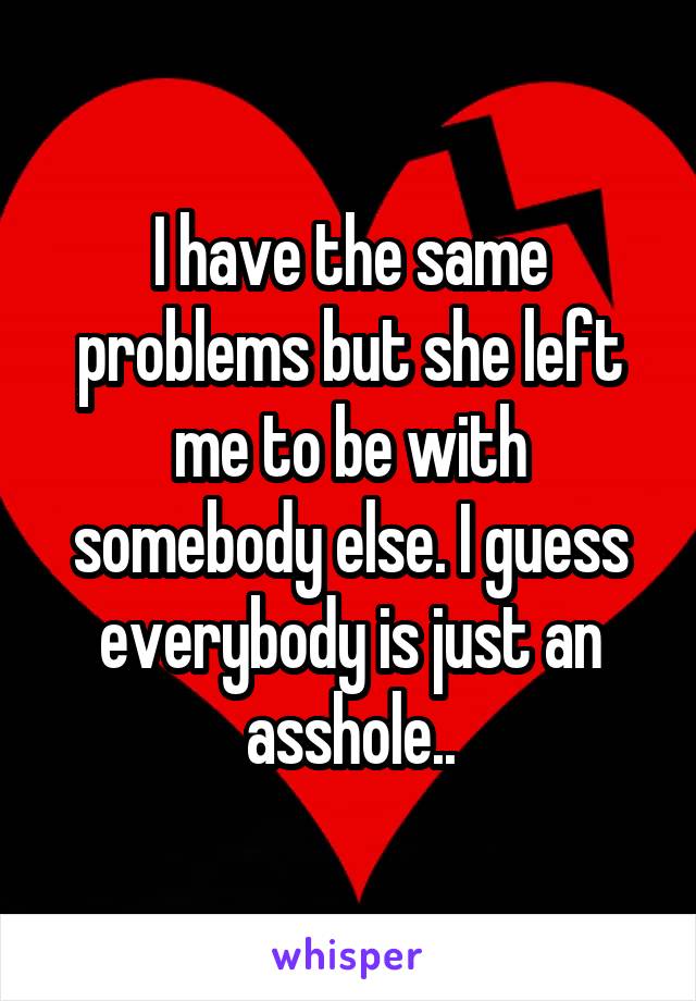 I have the same problems but she left me to be with somebody else. I guess everybody is just an asshole..