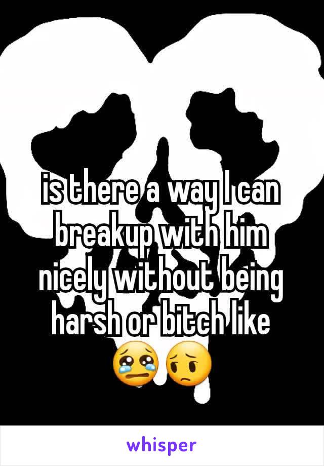 is there a way I can breakup with him nicely without being harsh or bitch like 😢😔