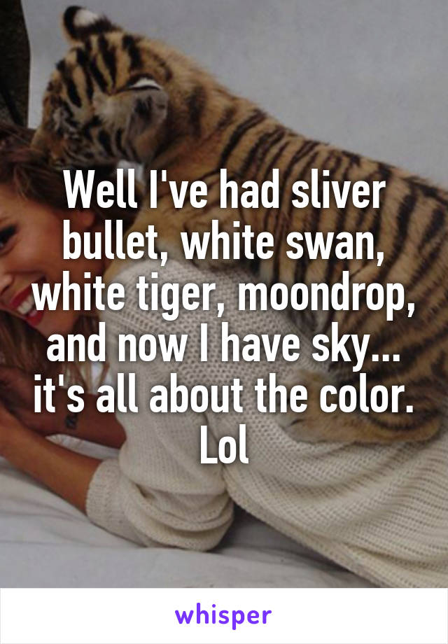 Well I've had sliver bullet, white swan, white tiger, moondrop, and now I have sky... it's all about the color. Lol