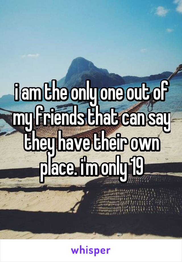 i am the only one out of my friends that can say they have their own place. i'm only 19