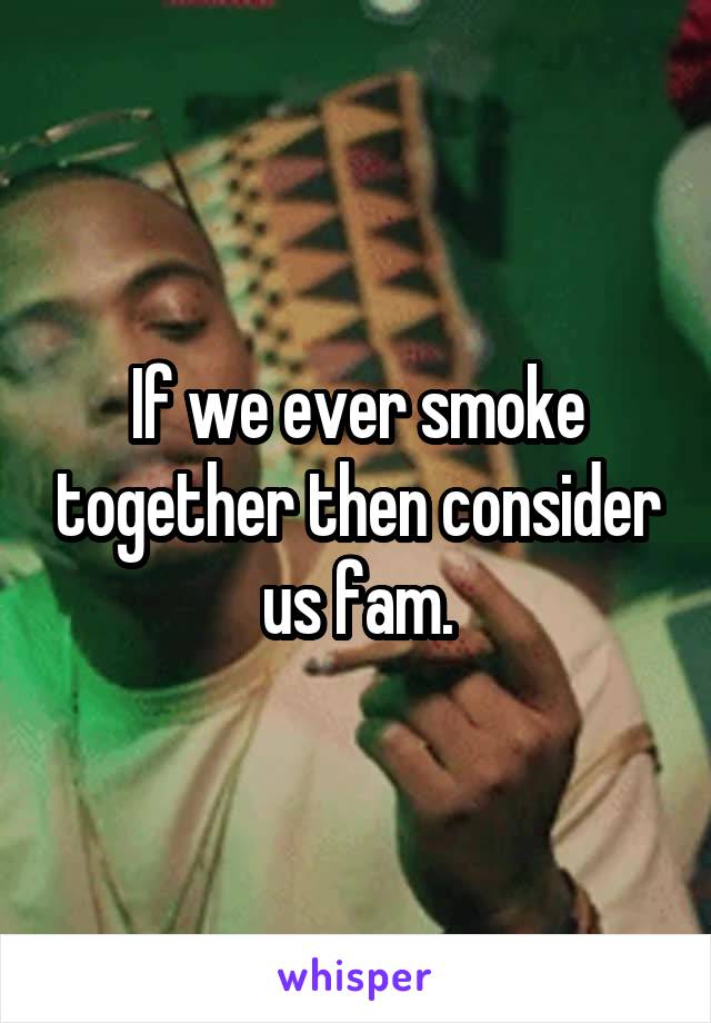 If we ever smoke together then consider us fam.