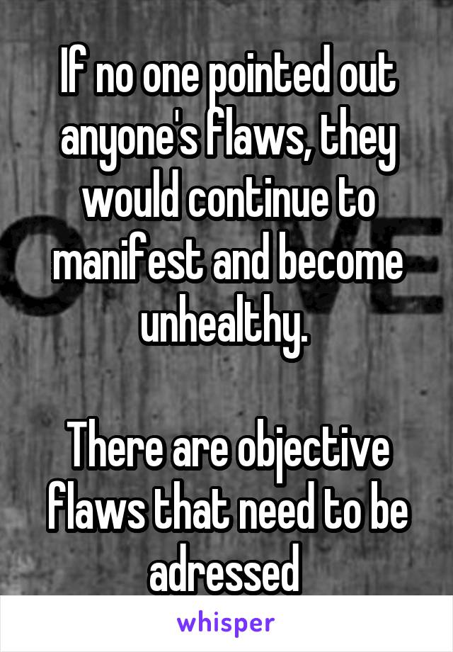 If no one pointed out anyone's flaws, they would continue to manifest and become unhealthy. 

There are objective flaws that need to be adressed 