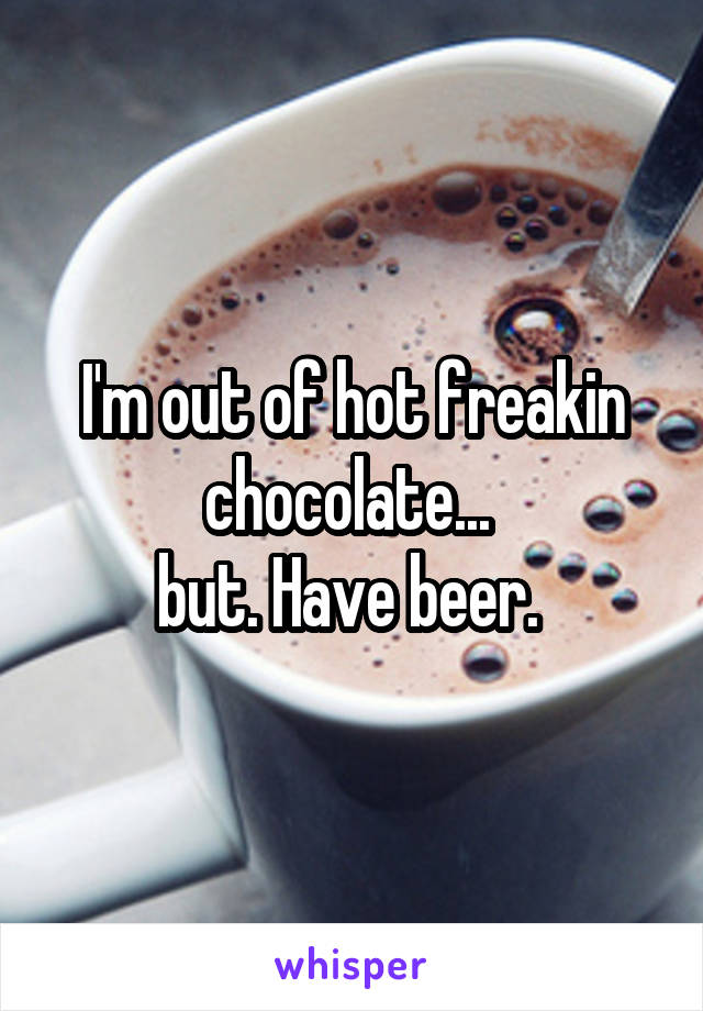 I'm out of hot freakin chocolate... 
but. Have beer. 