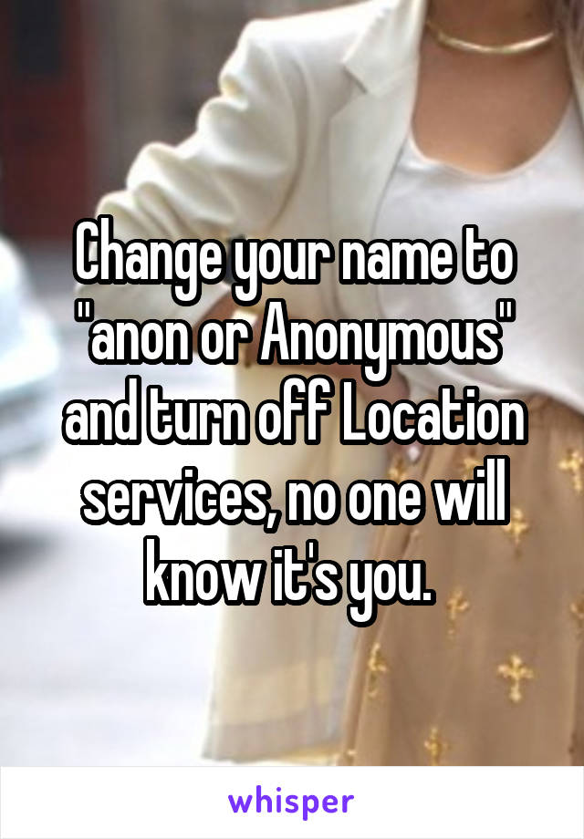Change your name to "anon or Anonymous" and turn off Location services, no one will know it's you. 