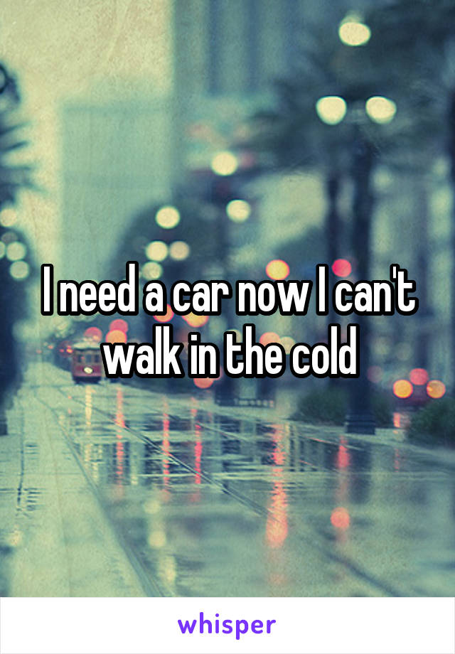 I need a car now I can't walk in the cold