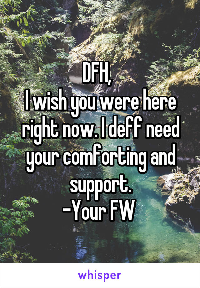 DFH,  
I wish you were here right now. I deff need your comforting and support.
-Your FW 