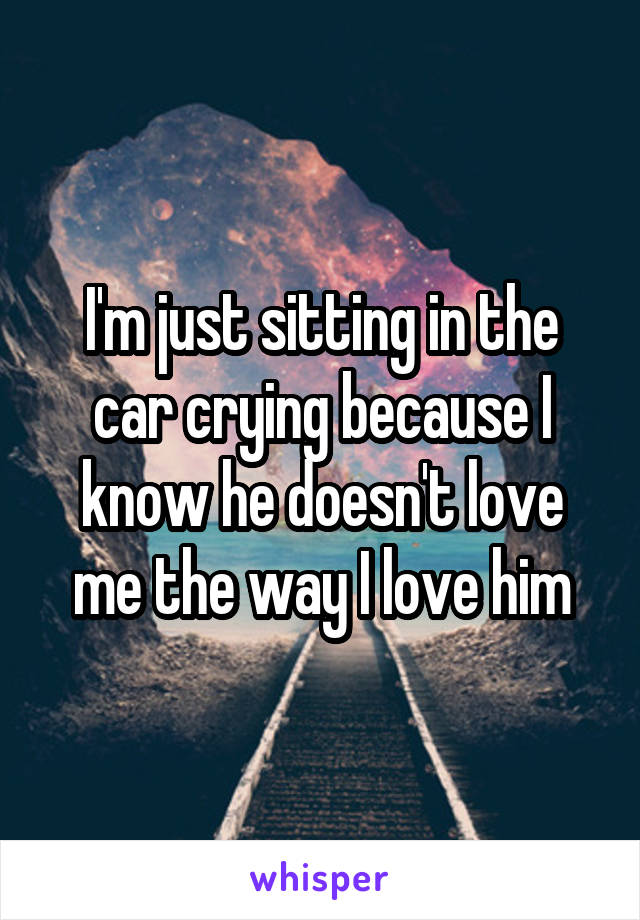 I'm just sitting in the car crying because I know he doesn't love me the way I love him