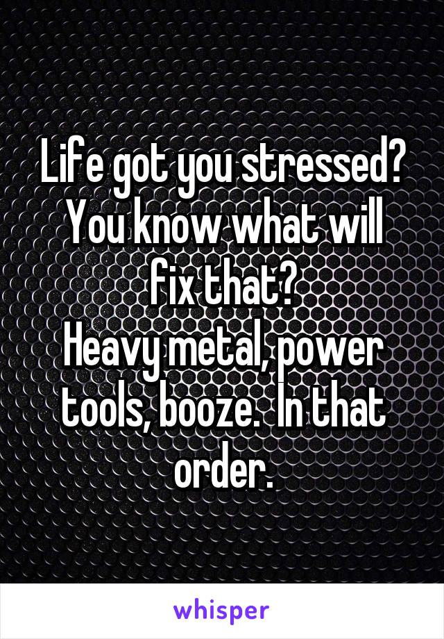 Life got you stressed?
You know what will fix that?
Heavy metal, power tools, booze.  In that order.