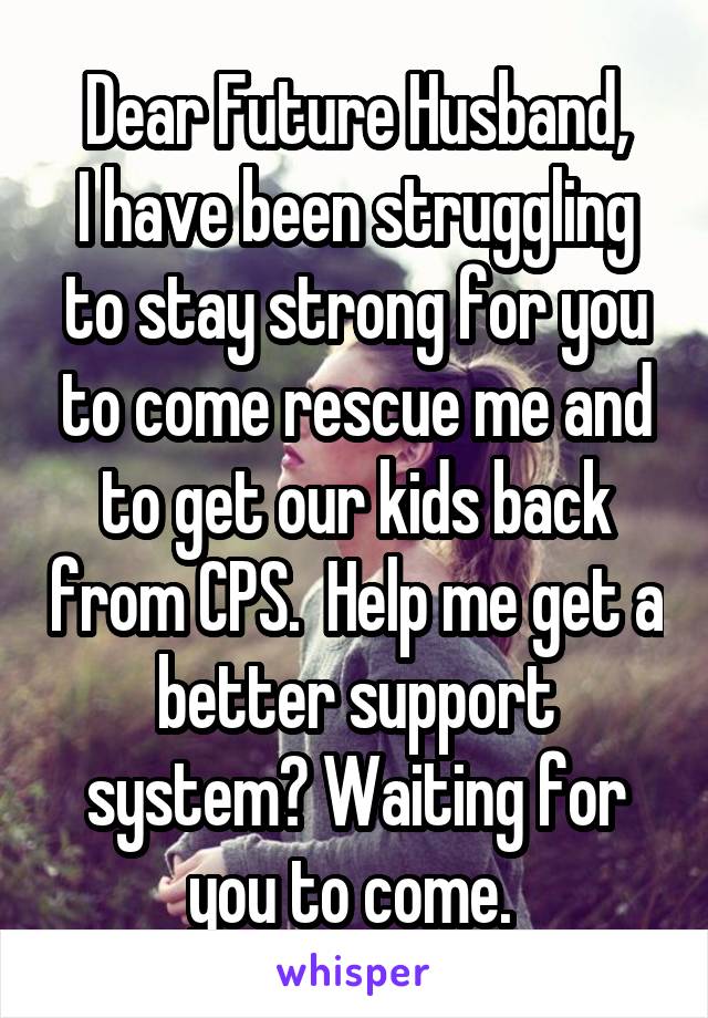 Dear Future Husband,
I have been struggling to stay strong for you to come rescue me and to get our kids back from CPS.  Help me get a better support system? Waiting for you to come. 