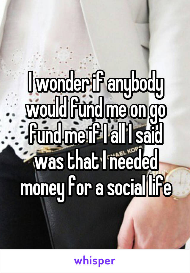 I wonder if anybody would fund me on go fund me if I all I said was that I needed money for a social life