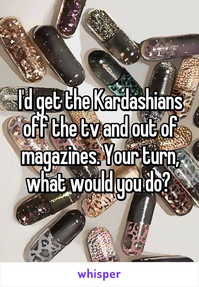 I'd get the Kardashians off the tv and out of magazines. Your turn, what would you do? 