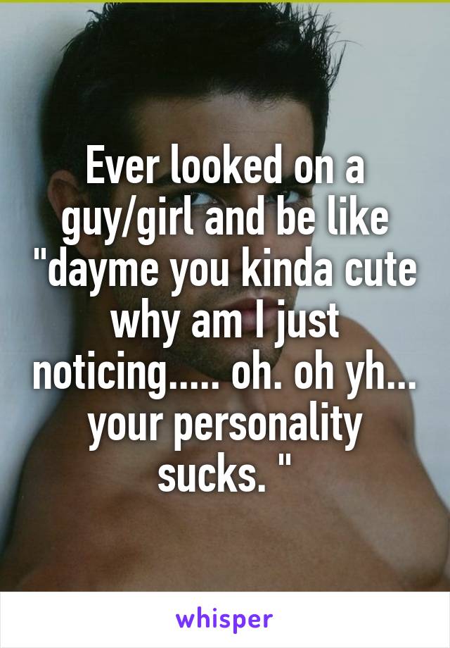 Ever looked on a guy/girl and be like "dayme you kinda cute why am I just noticing..... oh. oh yh... your personality sucks. "
