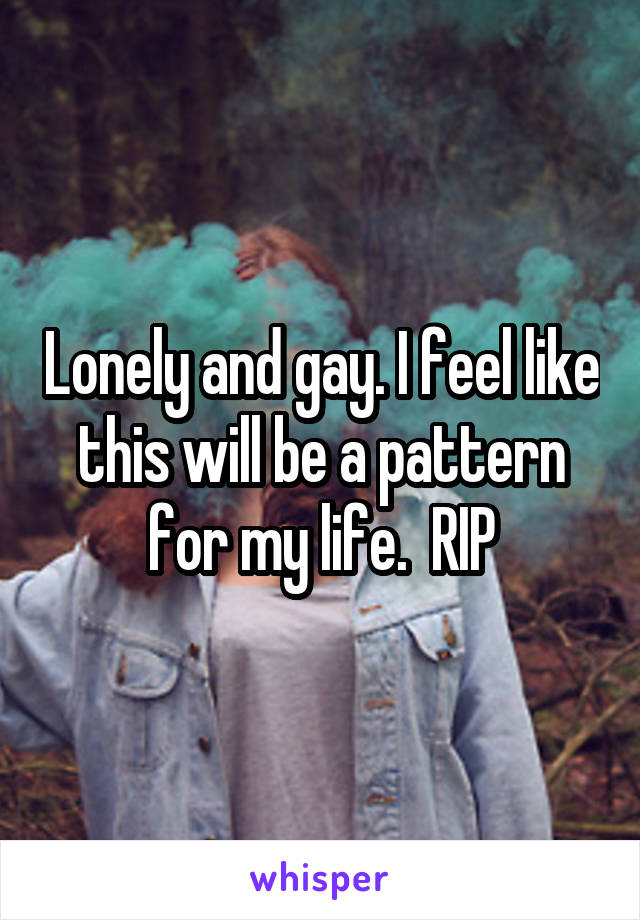 Lonely and gay. I feel like this will be a pattern for my life.  RIP