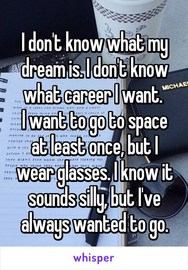 I don't know what my dream is. I don't know what career I want. 
I want to go to space at least once, but I wear glasses. I know it sounds silly, but I've always wanted to go.
