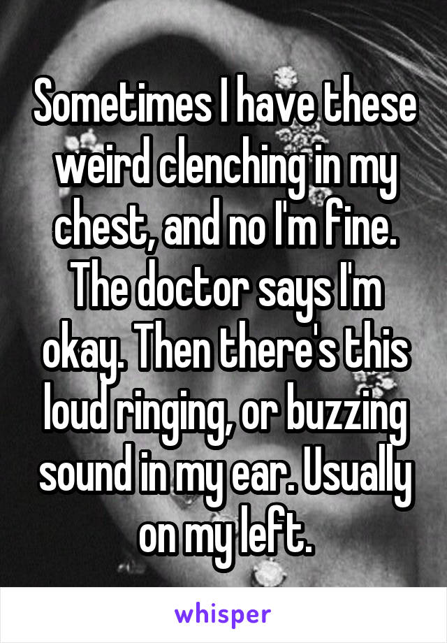 Sometimes I have these weird clenching in my chest, and no I'm fine. The doctor says I'm okay. Then there's this loud ringing, or buzzing sound in my ear. Usually on my left.