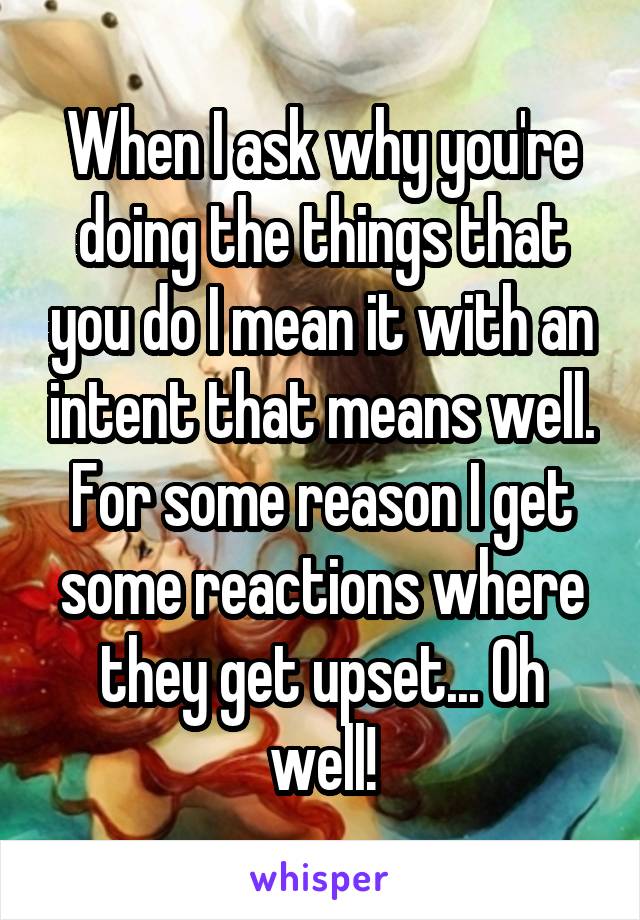 When I ask why you're doing the things that you do I mean it with an intent that means well. For some reason I get some reactions where they get upset... Oh well!