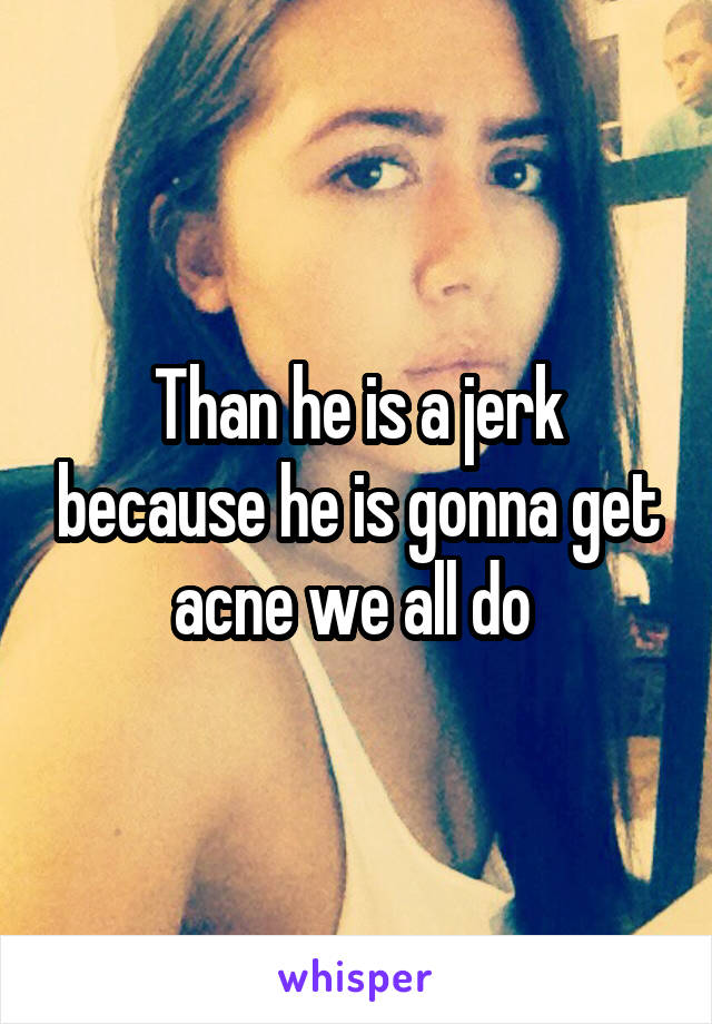 Than he is a jerk because he is gonna get acne we all do 