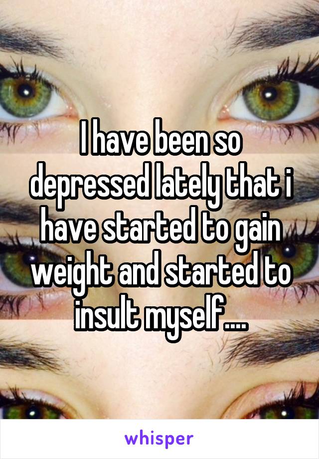I have been so depressed lately that i have started to gain weight and started to insult myself....