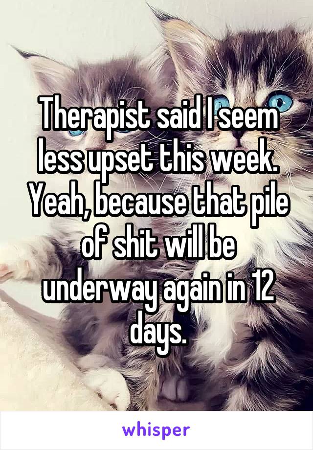 Therapist said I seem less upset this week. Yeah, because that pile of shit will be underway again in 12 days.
