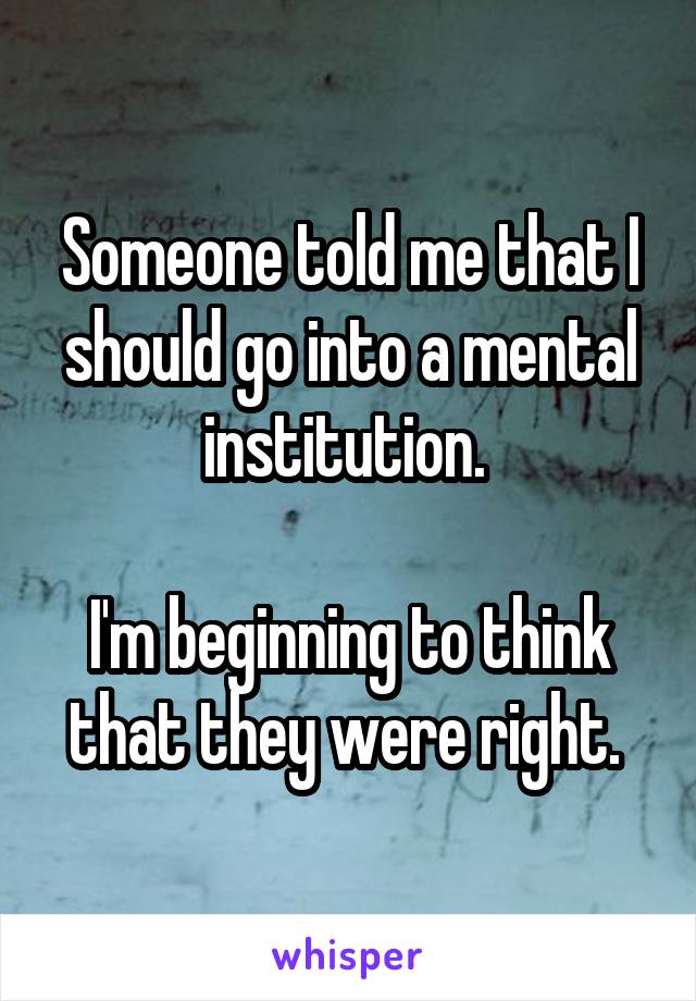 Someone told me that I should go into a mental institution. 

I'm beginning to think that they were right. 