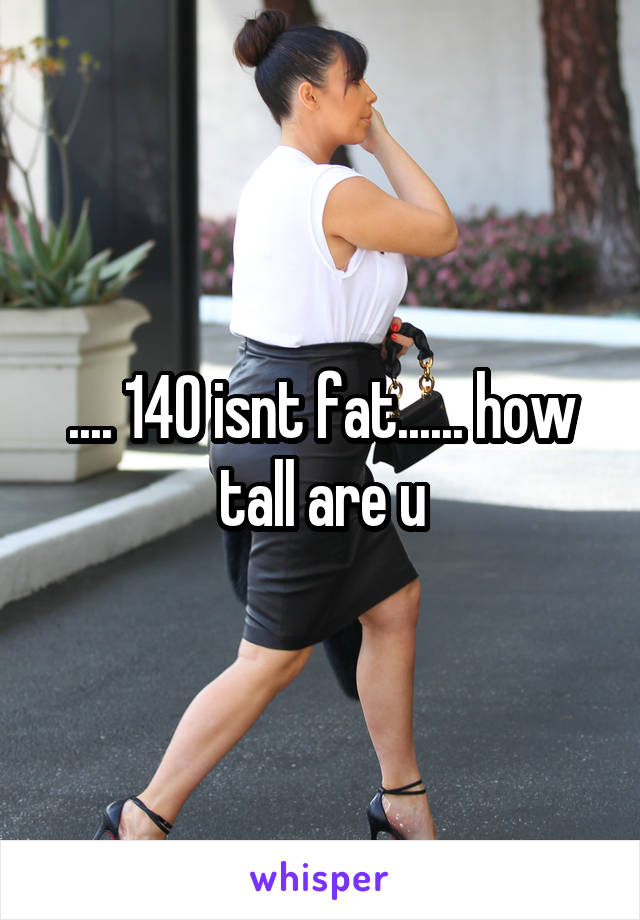 .... 140 isnt fat...... how tall are u
