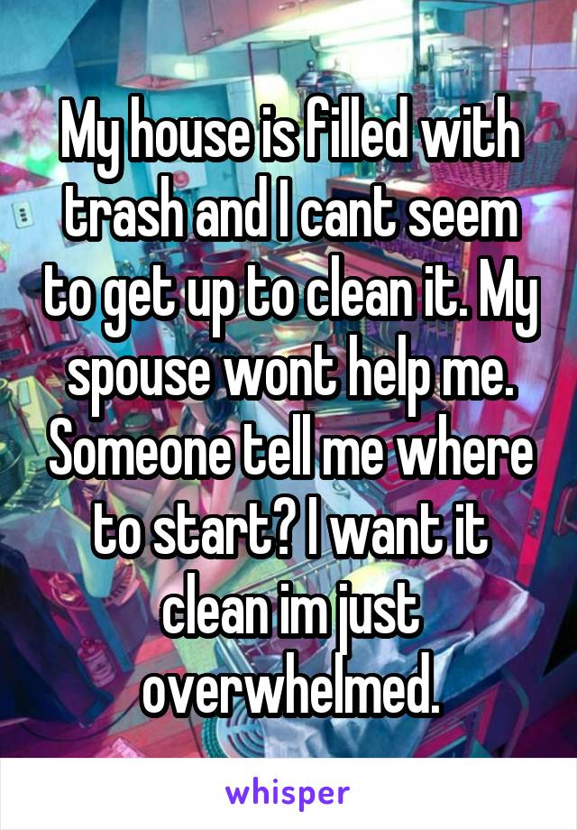 My house is filled with trash and I cant seem to get up to clean it. My spouse wont help me. Someone tell me where to start? I want it clean im just overwhelmed.