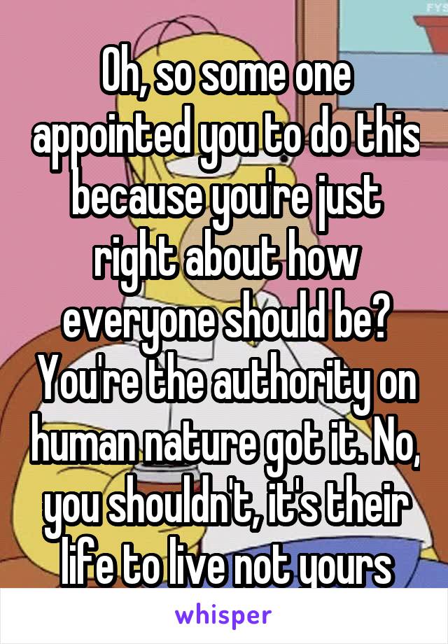 Oh, so some one appointed you to do this because you're just right about how everyone should be? You're the authority on human nature got it. No, you shouldn't, it's their life to live not yours