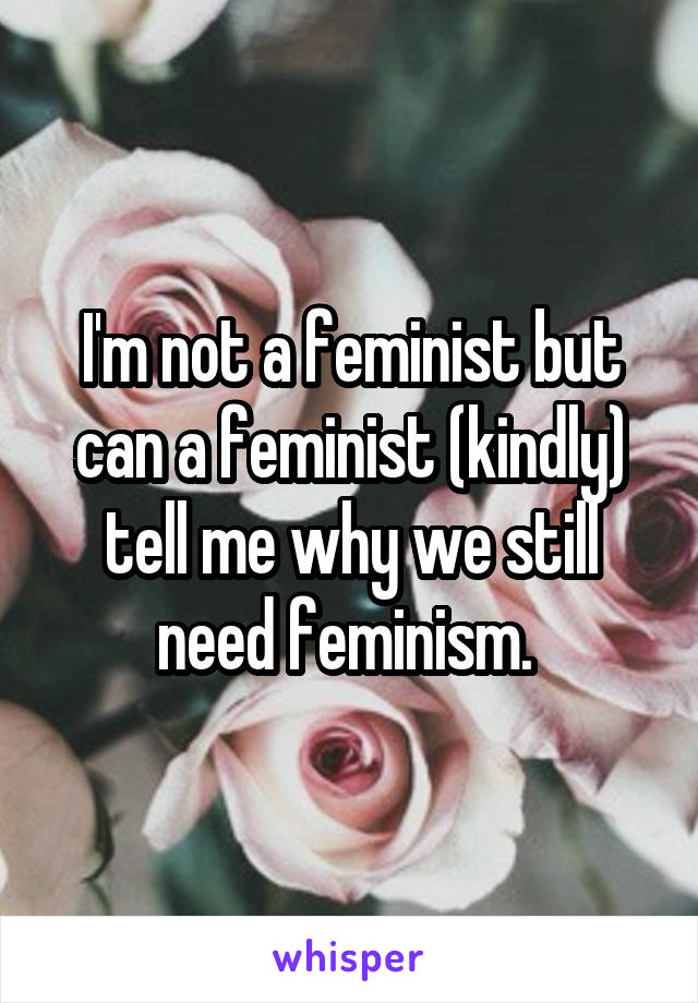 I'm not a feminist but can a feminist (kindly) tell me why we still need feminism. 