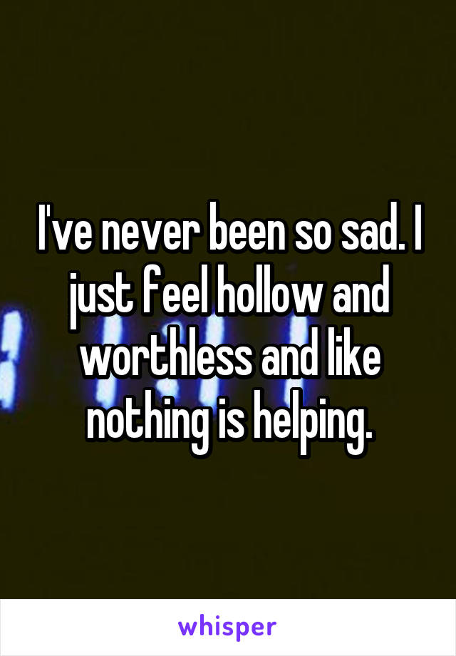 I've never been so sad. I just feel hollow and worthless and like nothing is helping.
