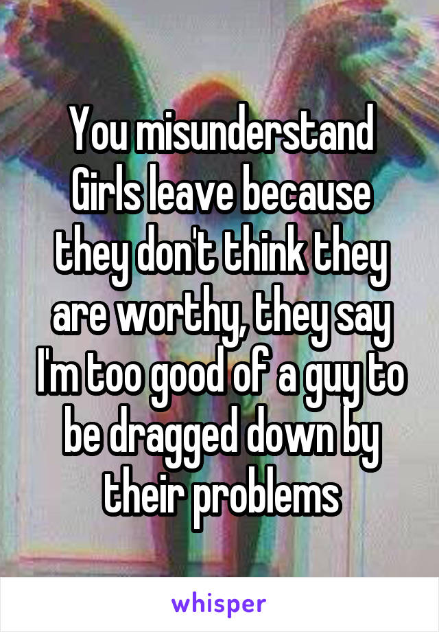 You misunderstand
Girls leave because they don't think they are worthy, they say I'm too good of a guy to be dragged down by their problems