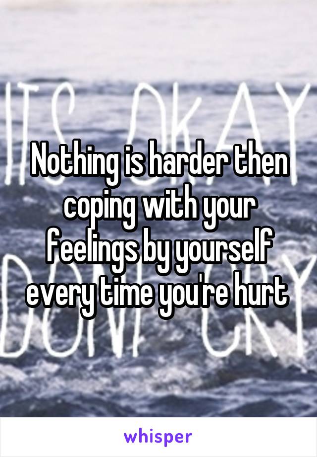 Nothing is harder then coping with your feelings by yourself every time you're hurt 
