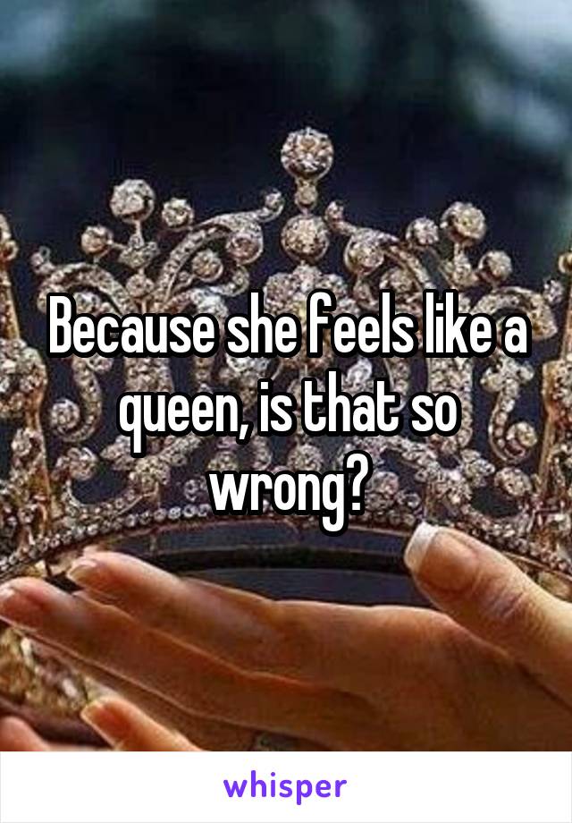Because she feels like a queen, is that so wrong?