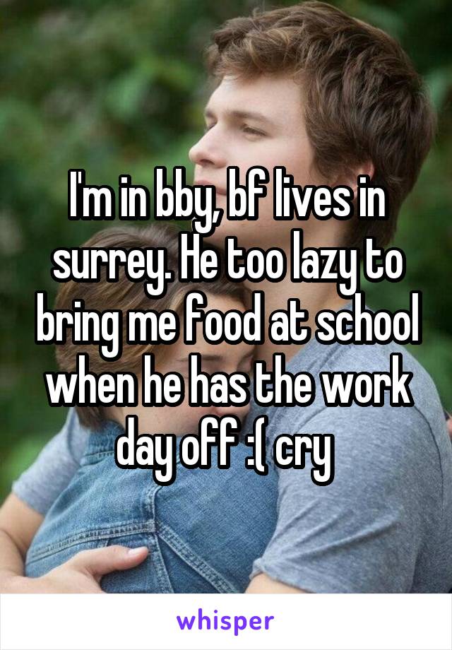 I'm in bby, bf lives in surrey. He too lazy to bring me food at school when he has the work day off :( cry 