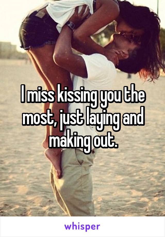 I miss kissing you the most, just laying and making out.