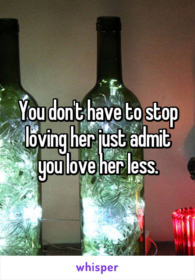 You don't have to stop loving her just admit you love her less.