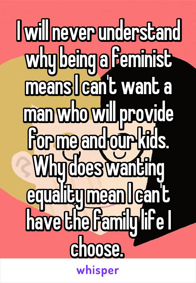 I will never understand why being a feminist means I can't want a man who will provide for me and our kids. Why does wanting equality mean I can't have the family life I choose. 