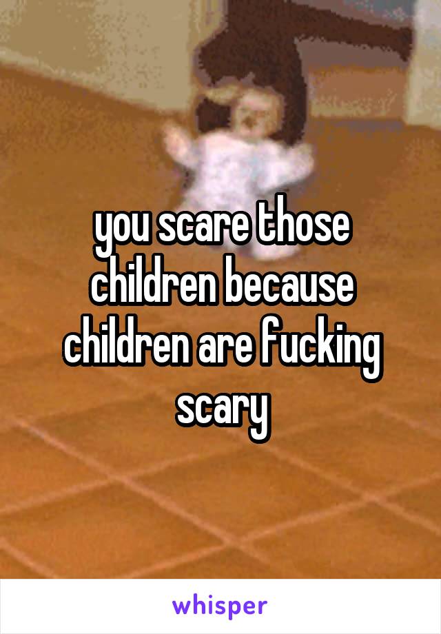 you scare those children because children are fucking scary
