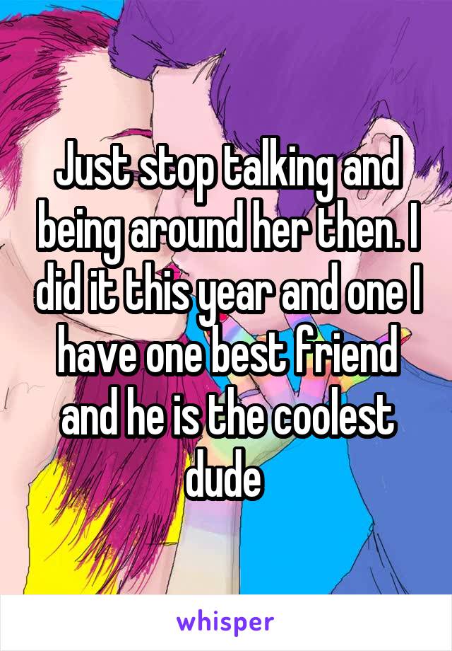 Just stop talking and being around her then. I did it this year and one I have one best friend and he is the coolest dude 