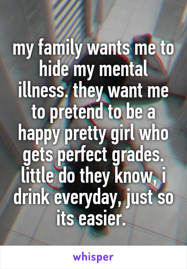 my family wants me to hide my mental illness. they want me to pretend to be a happy pretty girl who gets perfect grades. little do they know, i drink everyday, just so its easier. 
